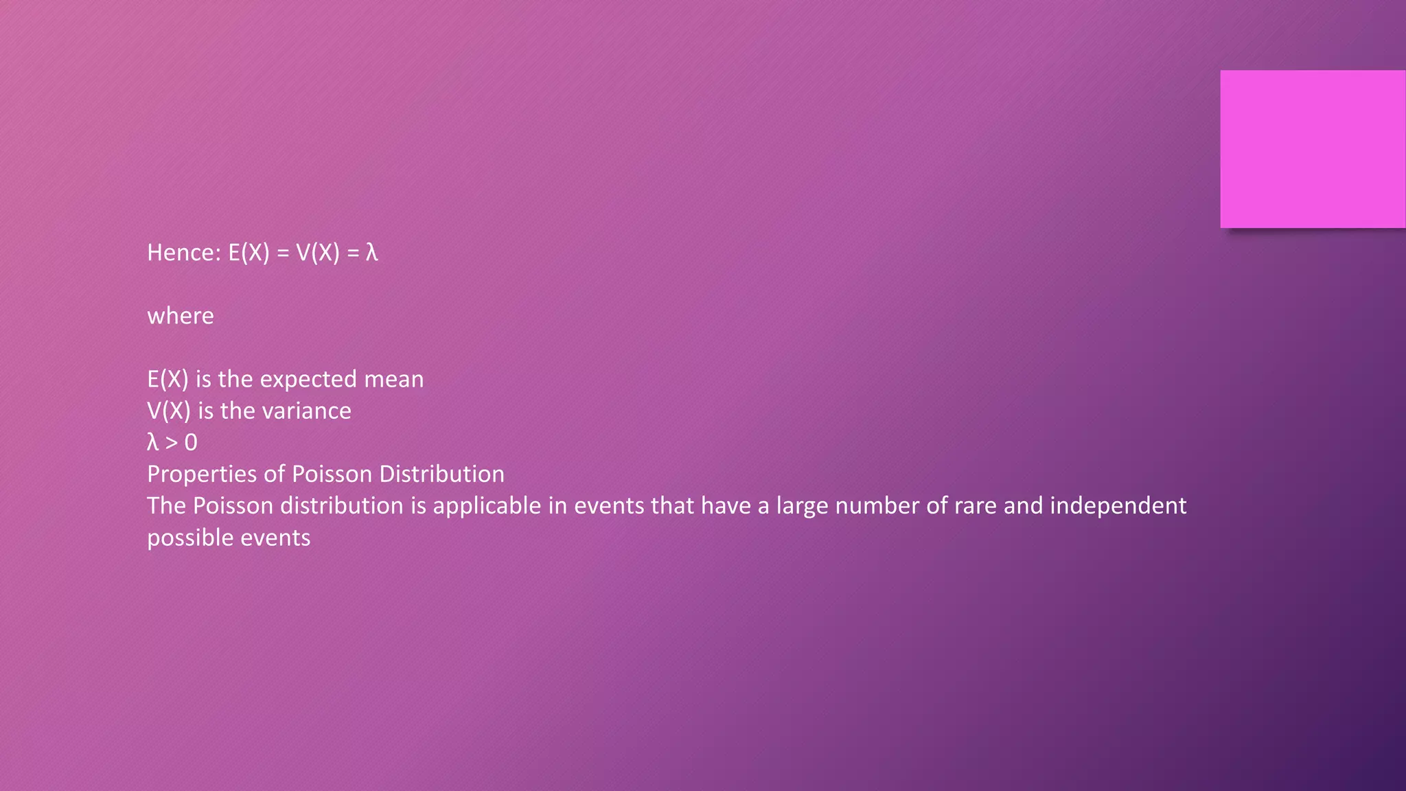 Hence: E(X) = V(X) = λ
where
E(X) is the expected mean
V(X) is the variance
λ > 0
Properties of Poisson Distribution
The Poisson distribution is applicable in events that have a large number of rare and independent
possible events
 