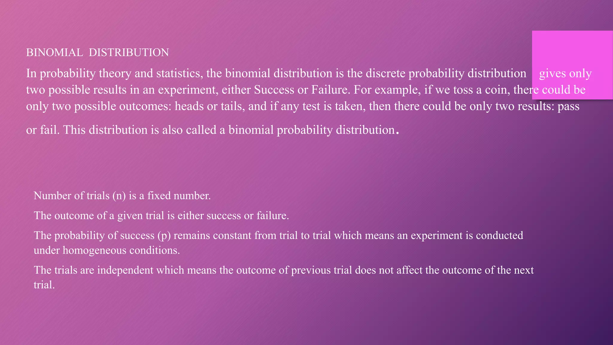 BINOMIAL DISTRIBUTION
In probability theory and statistics, the binomial distribution is the discrete probability distribution gives only
two possible results in an experiment, either Success or Failure. For example, if we toss a coin, there could be
only two possible outcomes: heads or tails, and if any test is taken, then there could be only two results: pass
or fail. This distribution is also called a binomial probability distribution.
Number of trials (n) is a fixed number.
The outcome of a given trial is either success or failure.
The probability of success (p) remains constant from trial to trial which means an experiment is conducted
under homogeneous conditions.
The trials are independent which means the outcome of previous trial does not affect the outcome of the next
trial.
 