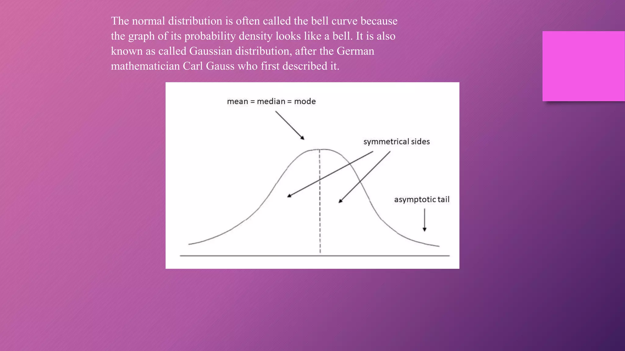 The normal distribution is often called the bell curve because
the graph of its probability density looks like a bell. It is also
known as called Gaussian distribution, after the German
mathematician Carl Gauss who first described it.
 