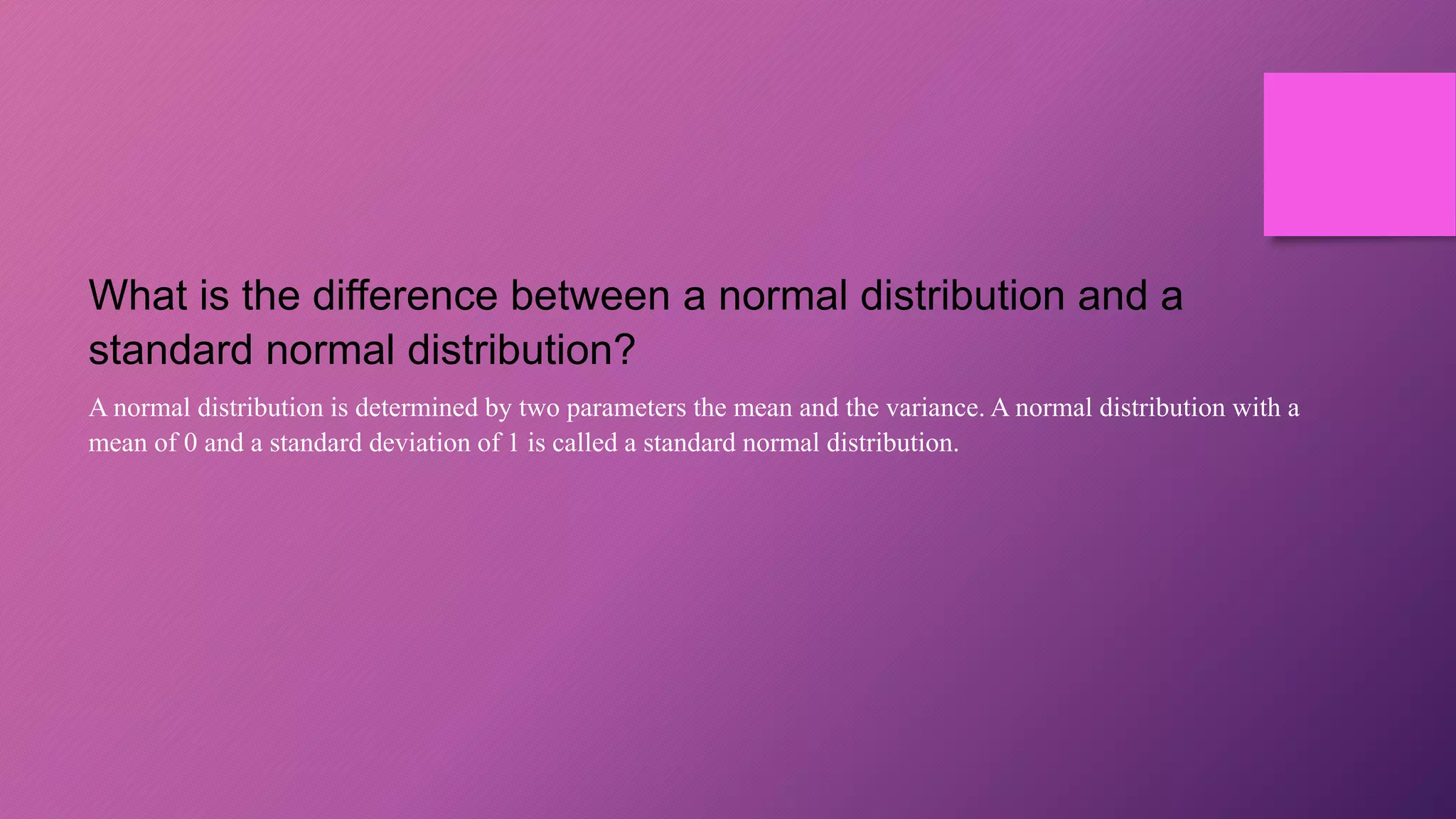 What is the difference between a normal distribution and a
standard normal distribution?
A normal distribution is determined by two parameters the mean and the variance. A normal distribution with a
mean of 0 and a standard deviation of 1 is called a standard normal distribution.
 