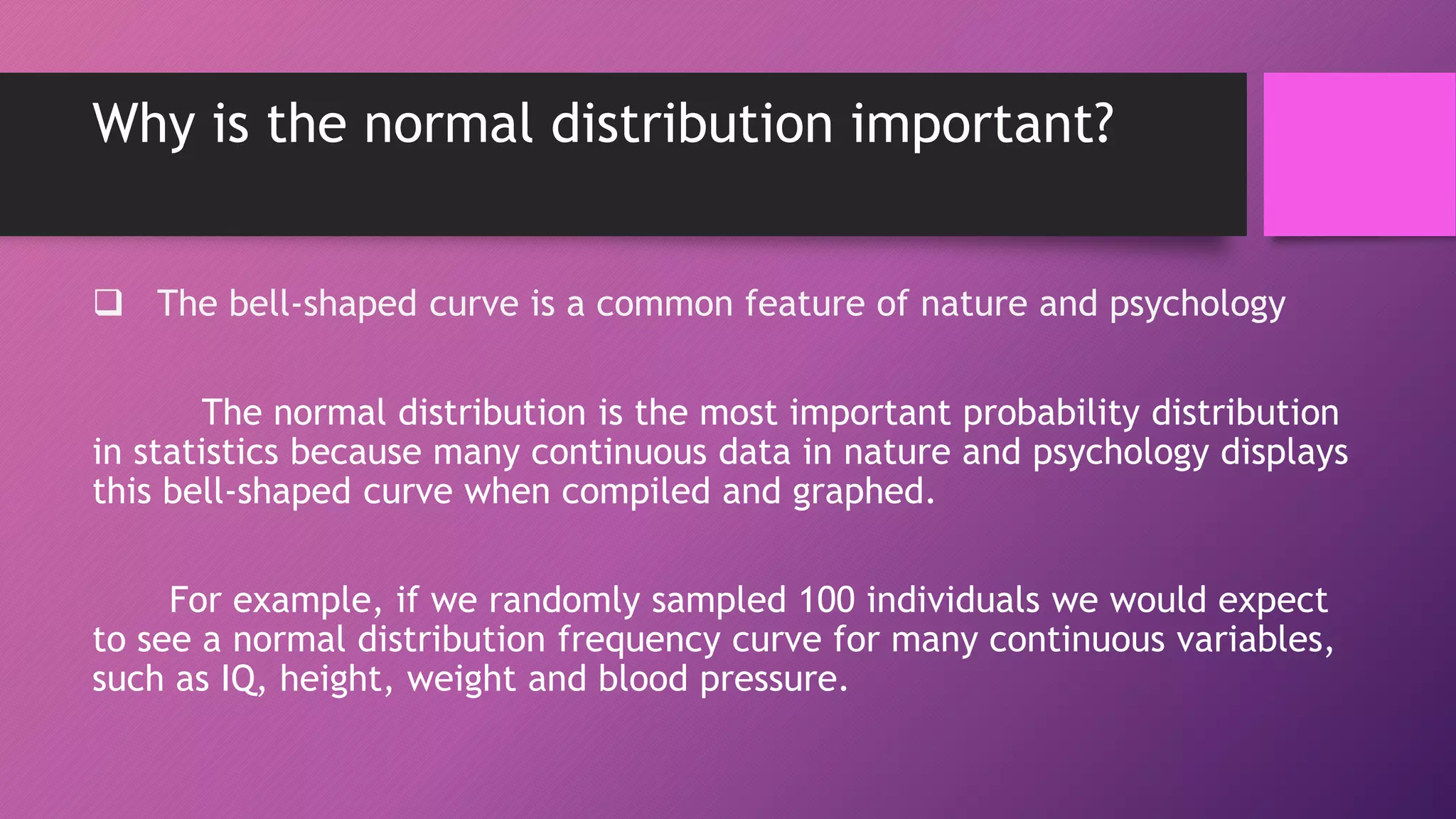 Why is the normal distribution important?
 The bell-shaped curve is a common feature of nature and psychology
The normal distribution is the most important probability distribution
in statistics because many continuous data in nature and psychology displays
this bell-shaped curve when compiled and graphed.
For example, if we randomly sampled 100 individuals we would expect
to see a normal distribution frequency curve for many continuous variables,
such as IQ, height, weight and blood pressure.
 