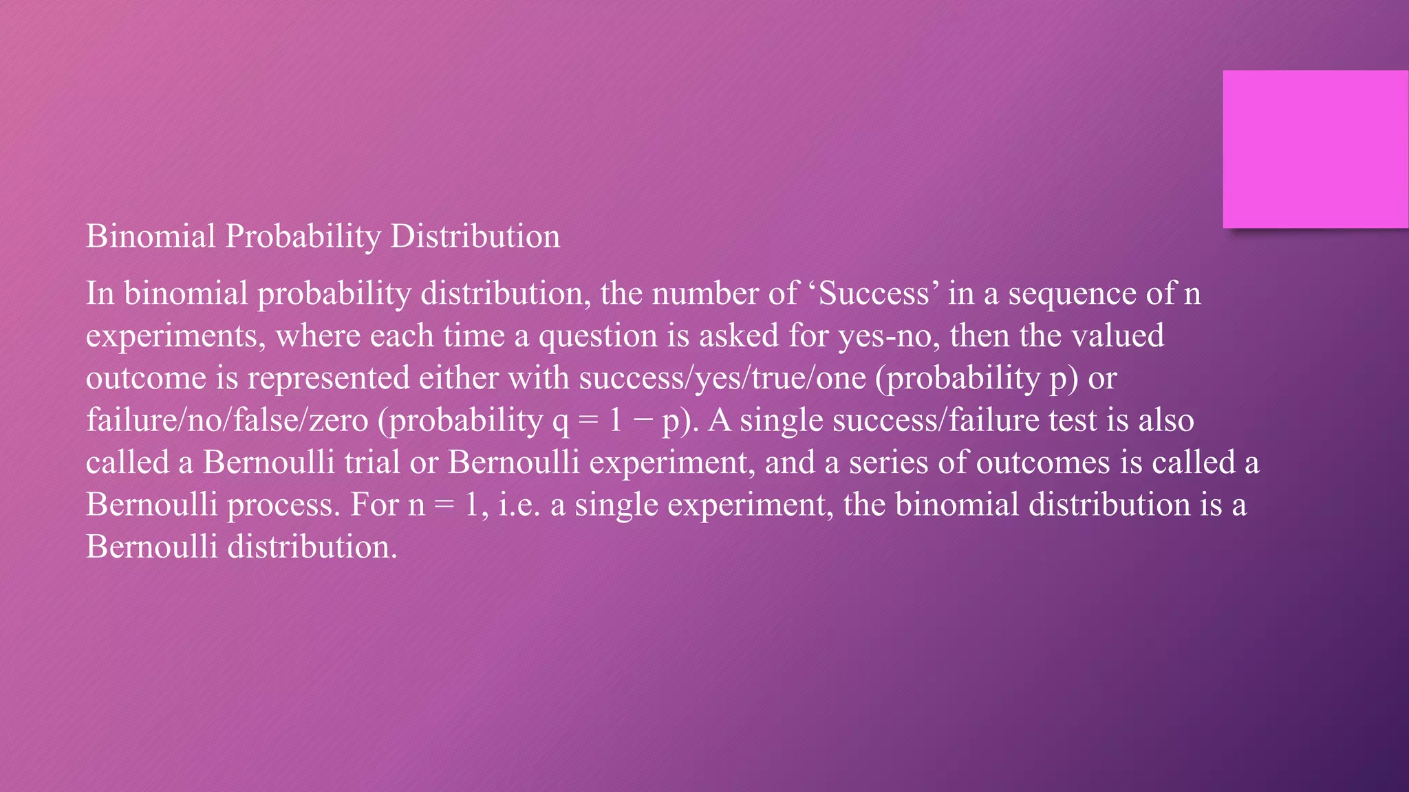 Binomial Probability Distribution
In binomial probability distribution, the number of ‘Success’ in a sequence of n
experiments, where each time a question is asked for yes-no, then the valued
outcome is represented either with success/yes/true/one (probability p) or
failure/no/false/zero (probability q = 1 − p). A single success/failure test is also
called a Bernoulli trial or Bernoulli experiment, and a series of outcomes is called a
Bernoulli process. For n = 1, i.e. a single experiment, the binomial distribution is a
Bernoulli distribution.
 