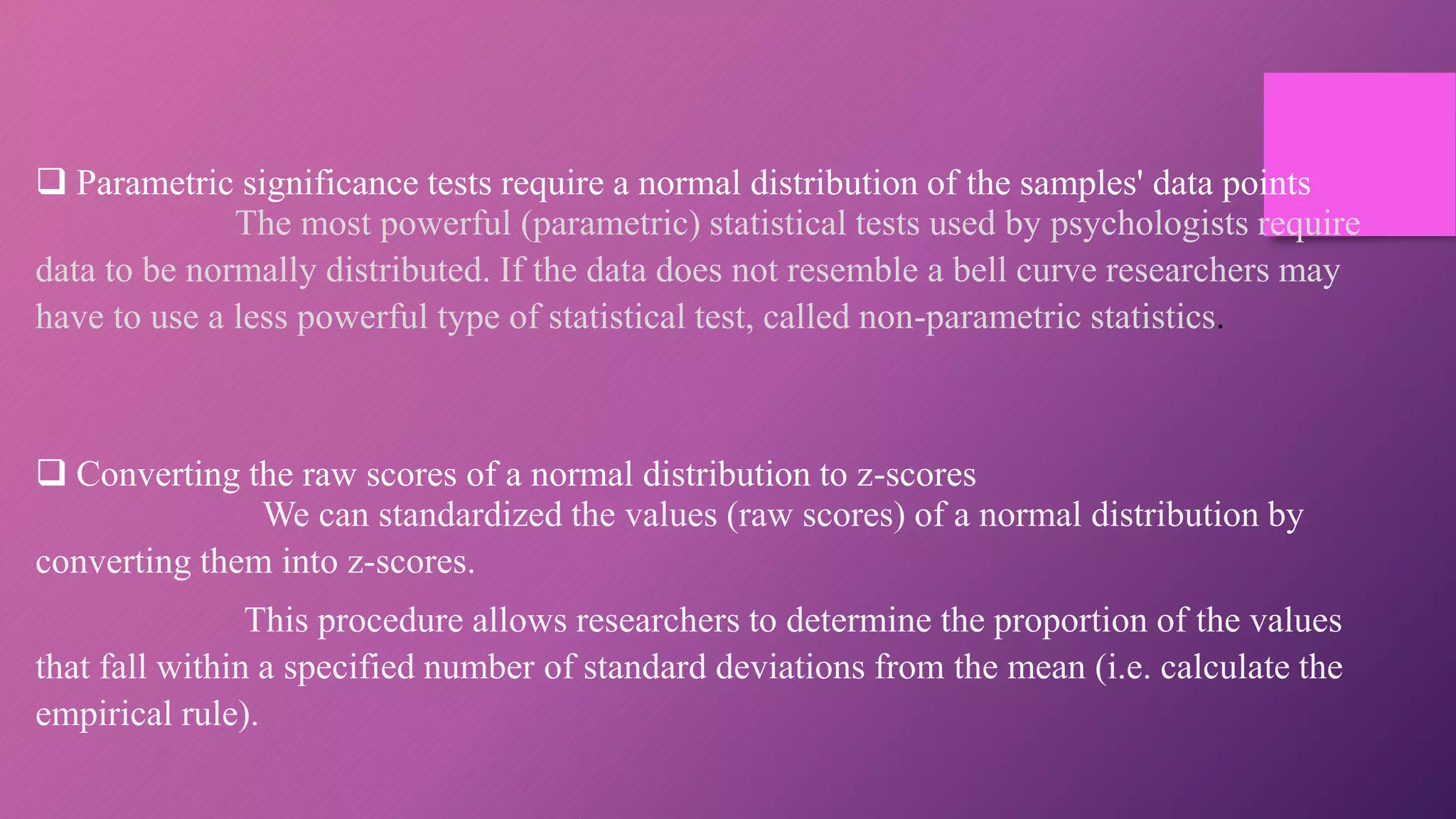  Parametric significance tests require a normal distribution of the samples' data points
The most powerful (parametric) statistical tests used by psychologists require
data to be normally distributed. If the data does not resemble a bell curve researchers may
have to use a less powerful type of statistical test, called non-parametric statistics.
 Converting the raw scores of a normal distribution to z-scores
We can standardized the values (raw scores) of a normal distribution by
converting them into z-scores.
This procedure allows researchers to determine the proportion of the values
that fall within a specified number of standard deviations from the mean (i.e. calculate the
empirical rule).
 