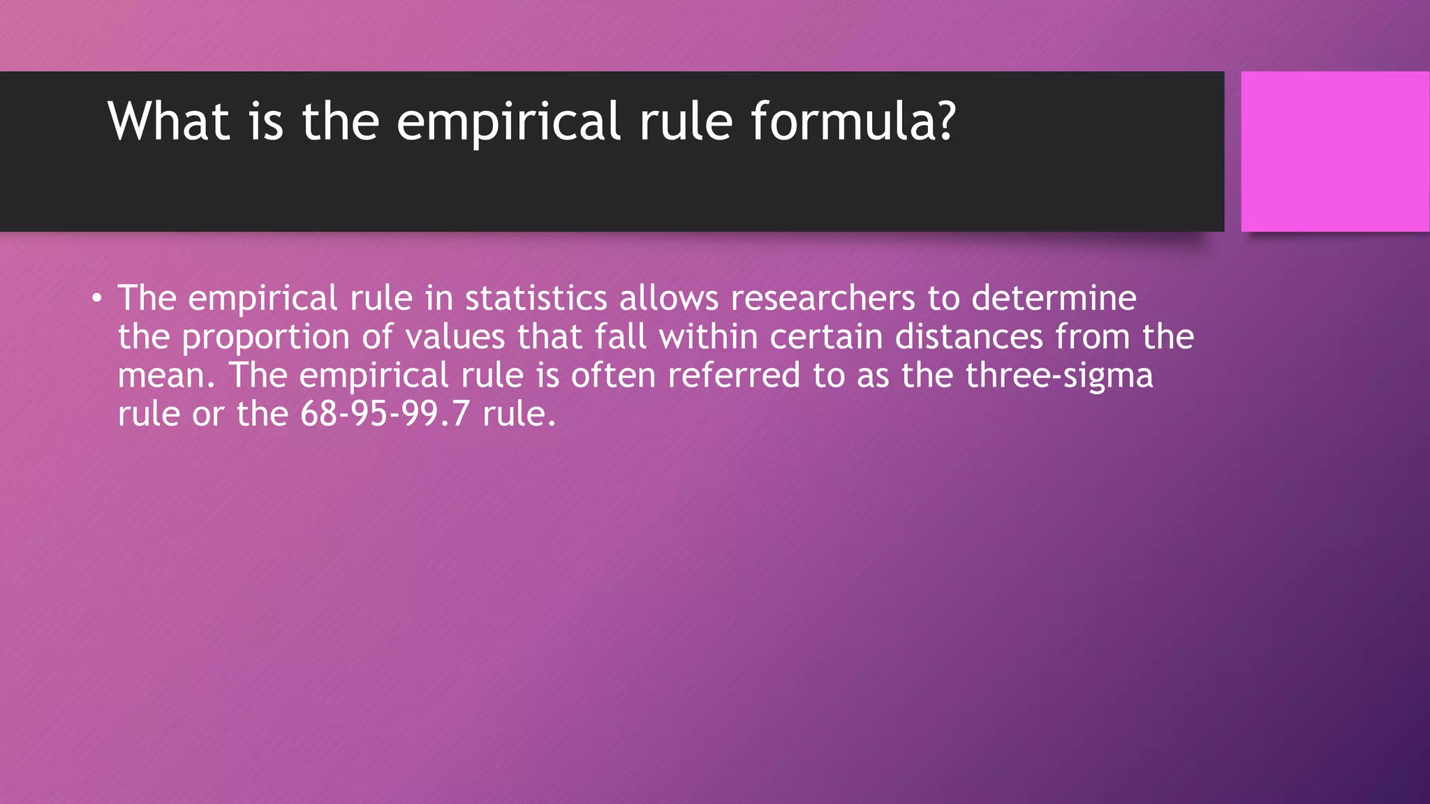 What is the empirical rule formula?
• The empirical rule in statistics allows researchers to determine
the proportion of values that fall within certain distances from the
mean. The empirical rule is often referred to as the three-sigma
rule or the 68-95-99.7 rule.
 