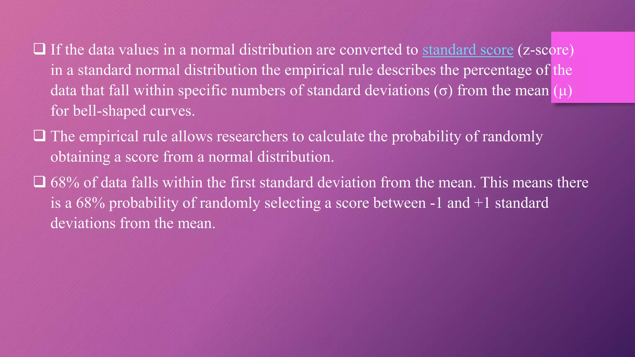 If the data values in a normal distribution are converted to standard score (z-score)
in a standard normal distribution the empirical rule describes the percentage of the
data that fall within specific numbers of standard deviations (σ) from the mean (μ)
for bell-shaped curves.
 The empirical rule allows researchers to calculate the probability of randomly
obtaining a score from a normal distribution.
 68% of data falls within the first standard deviation from the mean. This means there
is a 68% probability of randomly selecting a score between -1 and +1 standard
deviations from the mean.
 