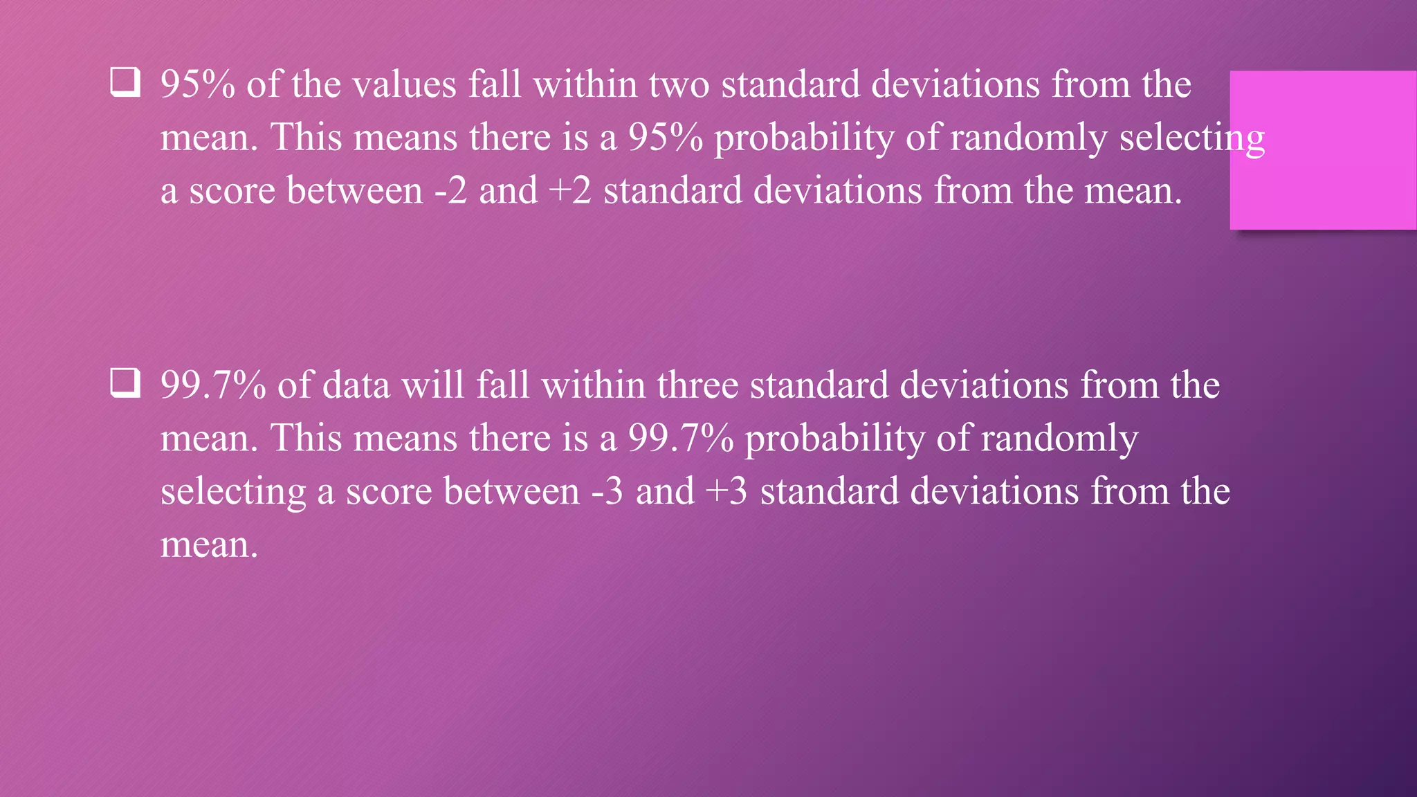  95% of the values fall within two standard deviations from the
mean. This means there is a 95% probability of randomly selecting
a score between -2 and +2 standard deviations from the mean.
 99.7% of data will fall within three standard deviations from the
mean. This means there is a 99.7% probability of randomly
selecting a score between -3 and +3 standard deviations from the
mean.
 