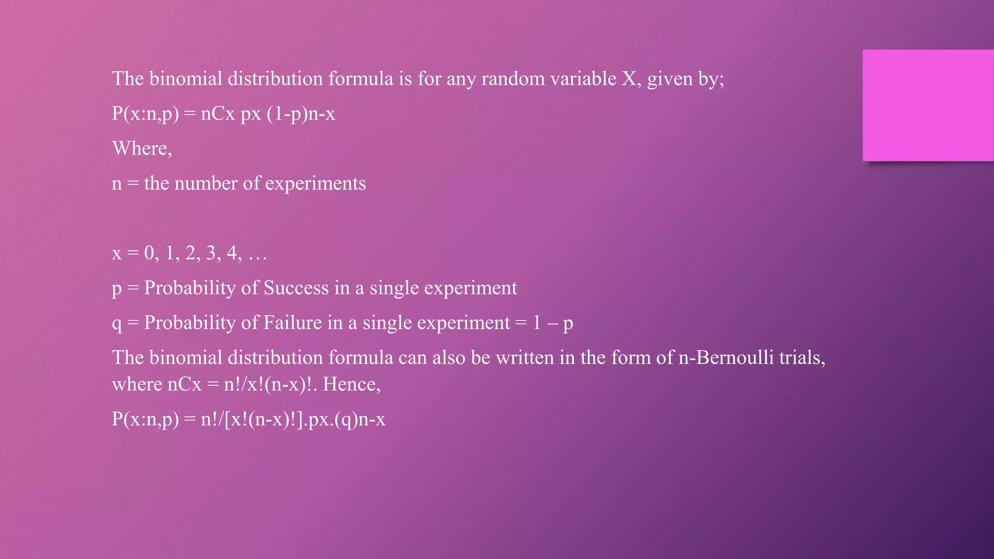 The binomial distribution formula is for any random variable X, given by;
P(x:n,p) = nCx px (1-p)n-x
Where,
n = the number of experiments
x = 0, 1, 2, 3, 4, …
p = Probability of Success in a single experiment
q = Probability of Failure in a single experiment = 1 – p
The binomial distribution formula can also be written in the form of n-Bernoulli trials,
where nCx = n!/x!(n-x)!. Hence,
P(x:n,p) = n!/[x!(n-x)!].px.(q)n-x
 