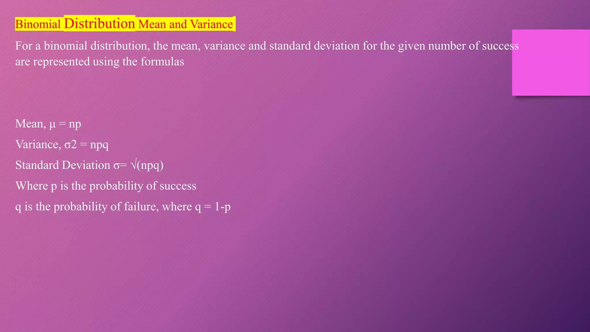Binomial Distribution Mean and Variance
For a binomial distribution, the mean, variance and standard deviation for the given number of success
are represented using the formulas
Mean, μ = np
Variance, σ2 = npq
Standard Deviation σ= √(npq)
Where p is the probability of success
q is the probability of failure, where q = 1-p
 