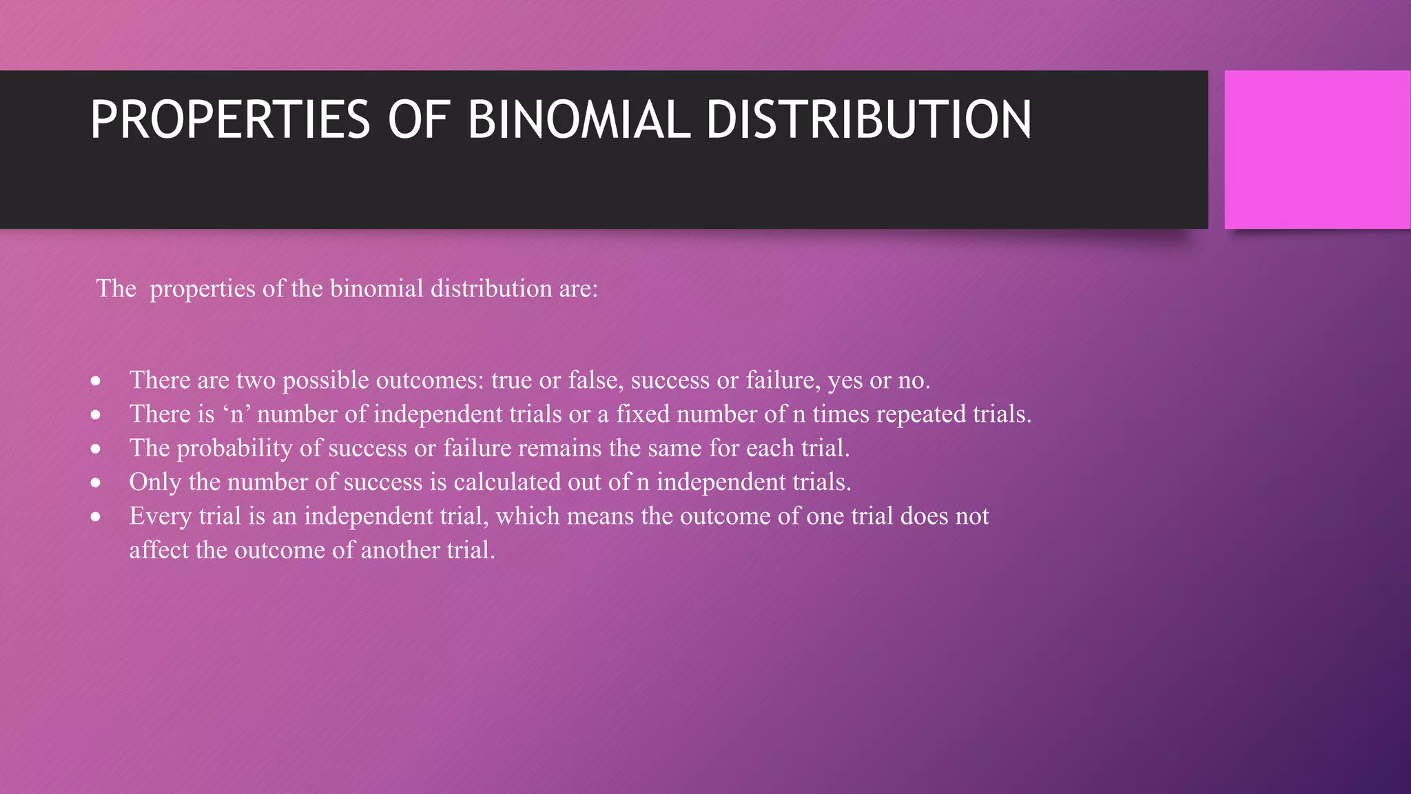 PROPERTIES OF BINOMIAL DISTRIBUTION
The properties of the binomial distribution are:
 There are two possible outcomes: true or false, success or failure, yes or no.
 There is ‘n’ number of independent trials or a fixed number of n times repeated trials.
 The probability of success or failure remains the same for each trial.
 Only the number of success is calculated out of n independent trials.
 Every trial is an independent trial, which means the outcome of one trial does not
affect the outcome of another trial.
 