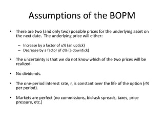 Assumptions of the BOPM
• There are two (and only two) possible prices for the underlying asset on
the next date. The underlying price will either:
– Increase by a factor of u% (an uptick)
– Decrease by a factor of d% (a downtick)
• The uncertainty is that we do not know which of the two prices will be
realized.
• No dividends.
• The one-period interest rate, r, is constant over the life of the option (r%
per period).
• Markets are perfect (no commissions, bid-ask spreads, taxes, price
pressure, etc.)
 