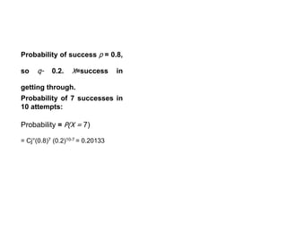 Probability of success p = 0.8,
so q- 0.2. X=success in
getting through.
Probability of 7 successes in
10 attempts:
Probability = P(X = 7)
= Cj°(0.8)7 (0.2)10-7 = 0.20133
 