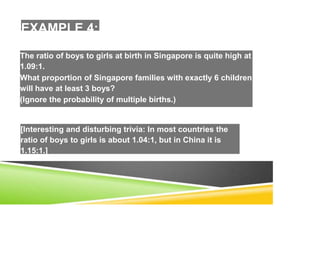 EXAMPLE 4:
The ratio of boys to girls at birth in Singapore is quite high at
1.09:1.
What proportion of Singapore families with exactly 6 children
will have at least 3 boys?
(Ignore the probability of multiple births.)
[Interesting and disturbing trivia: In most countries the
ratio of boys to girls is about 1.04:1, but in China it is
1.15:1.]
 