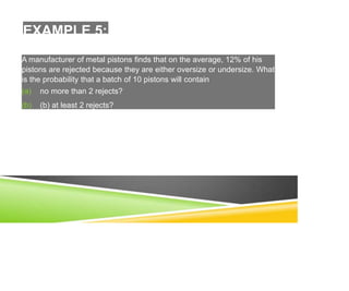 EXAMPLE 5:
A manufacturer of metal pistons finds that on the average, 12% of his
pistons are rejected because they are either oversize or undersize. What
is the probability that a batch of 10 pistons will contain
(a) no more than 2 rejects?
(b) (b) at least 2 rejects?
 