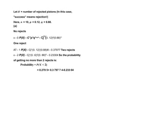 Let X = number of rejected pistons (In this case,
"success” means rejection!)
Here, n = 10, p = 0.12, q = 0.88.
(a)
No rejects
x - 0 P(X) - C”p*q*~x - cj°(0. 12)0(0.88)'°
One reject
AT - 1 P(X) - C|°(0. 12)'(0.88)® - 0.37977 Two rejects
x - 2 P(X) - Cj°(0. I2)2(0. 88)S - 0.23304 So the probability
of getting no more than 2 rejects is:
Probability = P(X < 2)
= 0.278 5+ 0.3 797 7 4-0.233 04
 