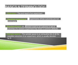 BASICS & TERMINOLOGY:
> Outcome:- The end result of an experiment.
> Random experiment
predictable.
> Random Event:- A
Experiments whose outcomes are not
random event is an outcome or set of
outcomes of a random experiment that share a common attribute.
> Sample space:- The sample space is an exhaustive list of all the
possible outcomes of an experiment, which is usually denoted
 