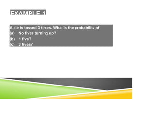 EXAMPLE 1
A die is tossed 3 times. What is the probability of
(a) No fives turning up?
(b) 1 five?
(c) 3 fives?
 