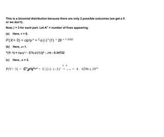 This is a binomial distribution because there are only 2 possible outcomes (we get a 5
or we don’t).
Now,;/ = 3 for each part. Let A" = number of fives appearing.
(a) Here, Y = 0.
P(X= 0) = cip'q-* = Co(i)°(f) = 2ll = ° 5787
(b) Here, x= 1.
^(Y- 1) = Clp'q”-* - C?(-J-)1(-|)2 ~ JY6 ~ 0.34722
(c) Here, .v = 3.
3 0
P(Y= 3) = C”xp*q"~* = C | ( i ) ( - J ) ' = 2 1 6 = 4 . 6296 x 10"3
 