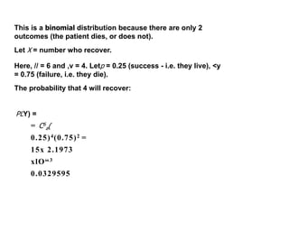 This is a binomial distribution because there are only 2
outcomes (the patient dies, or does not).
Let X = number who recover.
Here, // = 6 and ,v = 4. Letp = 0.25 (success - i.e. they live), <y
= 0.75 (failure, i.e. they die).
The probability that 4 will recover:
PLY) =
= C6
a(
0.25)4(0.75)2 =
15x 2.1973
xlO“3
0.0329595
 