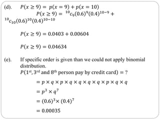 (d). 𝑃 𝑥 ≥ 9 = 𝑝 𝑥 = 9 + 𝑝 𝑥 = 10
𝑃 𝑥 ≥ 9 = 10
𝑐9 0.6 9
0.4 10−9
+
10
𝑐10 0.6 10 0.4 10−10
𝑃 𝑥 ≥ 9 = 0.0403 + 0.00604
𝑃 𝑥 ≥ 9 = 0.04634
(e). If specific order is given than we could not apply binomial
distribution.
𝑃 1st, 3rd and 8th person pay by credit card = ?
= 𝑝 × 𝑞 × 𝑝 × 𝑞 × 𝑞 × 𝑞 × 𝑞 × 𝑝 × 𝑞 × 𝑞
= 𝑝3 × 𝑞7
= (0.6)3
× (0.4)7
= 0.00035
 