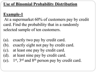 Use of Binomial Probability Distribution
Example-1
At a supermarket 60% of customers pay by credit
card. Find the probability that in a randomly
selected sample of ten customers.
(a). exactly two pay by credit card.
(b). exactly eight not pay by credit card.
(c). at least one pay by credit card.
(d). at least nine pay by credit card.
(e). 1st, 3rd and 8th person pay by credit card.
 