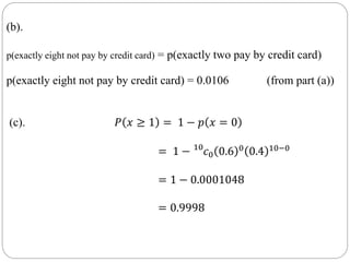 (b).
p(exactly eight not pay by credit card) = p(exactly two pay by credit card)
p(exactly eight not pay by credit card) = 0.0106 (from part (a))
(c). 𝑃 𝑥 ≥ 1 = 1 − 𝑝 𝑥 = 0
= 1 − 10
𝑐0 0.6 0 0.4 10−0
= 1 − 0.0001048
= 0.9998
 