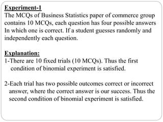 Experiment-1
The MCQs of Business Statistics paper of commerce group
contains 10 MCQs, each question has four possible answers
In which one is correct. If a student guesses randomly and
independently each question.
Explanation:
1-There are 10 fixed trials (10 MCQs). Thus the first
condition of binomial experiment is satisfied.
2-Each trial has two possible outcomes correct or incorrect
answer, where the correct answer is our success. Thus the
second condition of binomial experiment is satisfied.
 