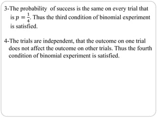 3-The probability of success is the same on every trial that
is 𝑝 =
1
4
. Thus the third condition of binomial experiment
is satisfied.
4-The trials are independent, that the outcome on one trial
does not affect the outcome on other trials. Thus the fourth
condition of binomial experiment is satisfied.
 