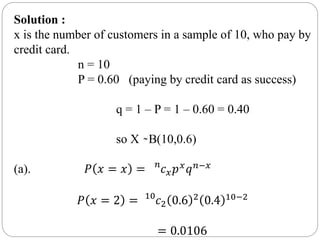 Solution :
x is the number of customers in a sample of 10, who pay by
credit card.
n = 10
P = 0.60 (paying by credit card as success)
q = 1 – P = 1 – 0.60 = 0.40
so X ̴ B(10,0.6)
(a). 𝑃 𝑥 = 𝑥 = 𝑛
𝑐𝑥𝑝𝑥
𝑞𝑛−𝑥
𝑃 𝑥 = 2 = 10
𝑐2 0.6 2
0.4 10−2
= 0.0106
 