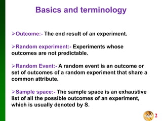 Slide 2
Outcome:- The end result of an experiment.
Random experiment:- Experiments whose
outcomes are not predictable.
Random Event:- A random event is an outcome or
set of outcomes of a random experiment that share a
common attribute.
Sample space:- The sample space is an exhaustive
list of all the possible outcomes of an experiment,
which is usually denoted by S.
Basics and terminology
 