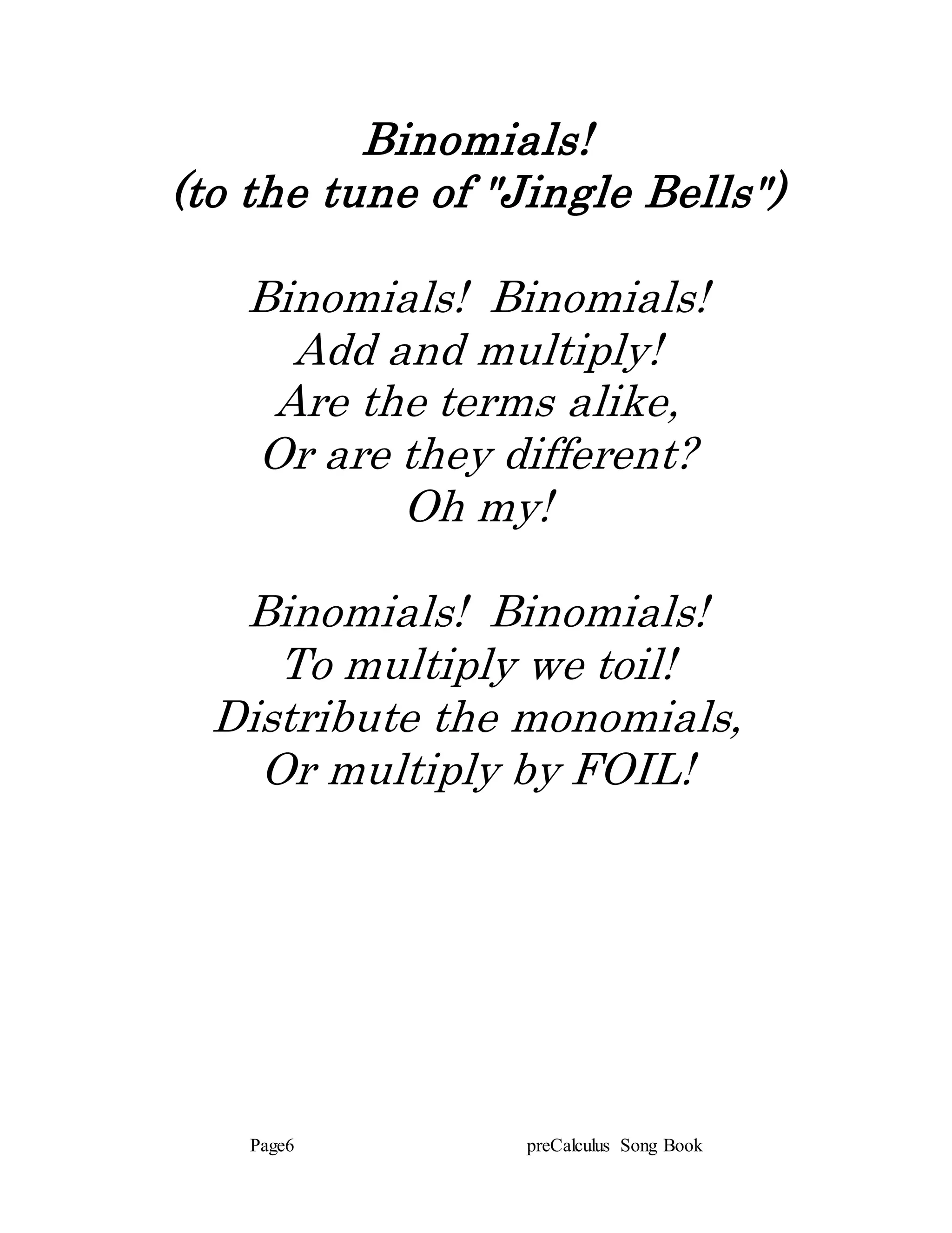 Page6 preCalculus Song Book
Binomials!
(to the tune of "Jingle Bells")
Binomials! Binomials!
Add and multiply!
Are the terms alike,
Or are they different?
Oh my!
Binomials! Binomials!
To multiply we toil!
Distribute the monomials,
Or multiply by FOIL!
