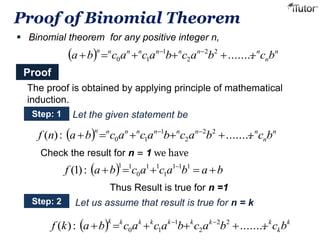 Proof of Binomial Theorem 
 Binomial theorem for any positive integer n, 
n n n n n n n n a b  c a  c a b c a b   c b   ........ 2 2 
  n 
n 
2 
1 
0 1 
Proof 
The proof is obtained by applying principle of mathematical 
induction. 
Step: 1 
Let the given statement be 
  n 
n n n n n n n n f n ab  c a  c a b c a b   c b   ( ) : ........ 2 2 
Check the result for n = 1 we have 
n 
2 
1 
0 1 
f a b  c a  c a b  a b  (1) : 1 1 1 
1 
1 1 
0 
1 1 
Thus Result is true for n =1 
Step: 2 Let us assume that result is true for n = k 
k k k k k k k k f k ab  c a  c a b c a b   c b   ( ) : ........ 2 2 
  k 
k 
2 
1 
0 1 
 