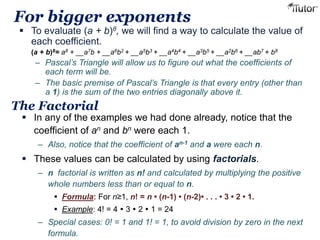 For bigger exponents 
 To evaluate (a + b)8, we will find a way to calculate the value of 
each coefficient. 
(a + b)8= a8 + __a7b + __a6b2 + __a5b3 + __a4b4 + __a3b5 + __a2b6 + __ab7 + b8 
– Pascal’s Triangle will allow us to figure out what the coefficients of 
each term will be. 
– The basic premise of Pascal’s Triangle is that every entry (other than 
a 1) is the sum of the two entries diagonally above it. 
The Factorial 
 In any of the examples we had done already, notice that the 
coefficient of an and bn were each 1. 
– Also, notice that the coefficient of an-1 and a were each n. 
 These values can be calculated by using factorials. 
– n factorial is written as n! and calculated by multiplying the positive 
whole numbers less than or equal to n. 
 Formula: For n≥1, n! = n • (n-1) • (n-2)• . . . • 3 • 2 • 1. 
 Example: 4! = 4  3  2  1 = 24 
– Special cases: 0! = 1 and 1! = 1, to avoid division by zero in the next 
formula. 
 