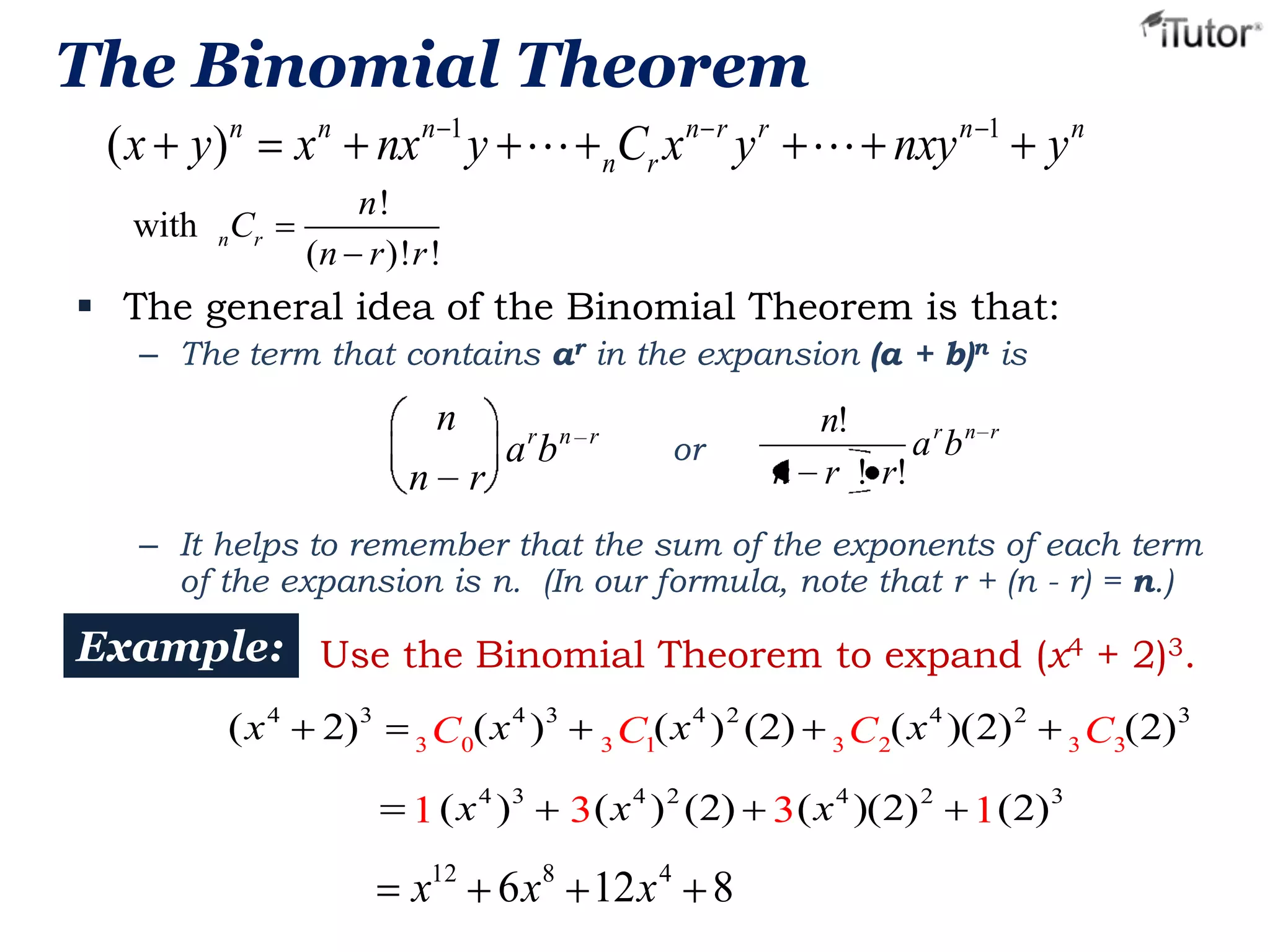 The Binomial Theorem
( x y)n
with nCr

x n nx n 1 y  nCr x n r y r  nxy n 1 y n
n!
(n r )!r !

 The general idea of the Binomial Theorem is that:
– The term that contains ar in the expansion (a + b)n is

n
n

r n r

r

ab

or

n!
arbn
n r ! r!

r

– It helps to remember that the sum of the exponents of each term
of the expansion is n. (In our formula, note that r + (n - r) = n.)

Example: Use the Binomial Theorem to expand (x4 + 2)3.
(x 4

2)3

4 3
C0(x )
3
4 3
1 (x )

4 2
C1( x ) (2)
3

4
2
C2(x )( 2)
3

3 ( x 4 ) 2 (2) 3 (x 4 )( 2) 2

x12 6 x8 12 x 4 8

1 (2)

(2)
3 C3
3

3

 