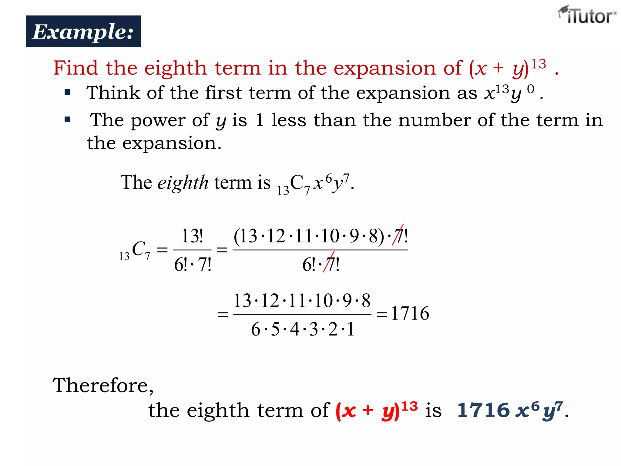 Example:
Find the eighth term in the expansion of (x + y)13 .
 Think of the first term of the expansion as x13y 0 .
 The power of y is 1 less than the number of the term in
the expansion.

The eighth term is 13C7 x 6 y7.

13

C7

13!
6! • 7!

(13 • 12 • 11 • 10 • 9 • 8) • 7!
6! • 7!
13 • 12 • 11 • 10 • 9 • 8
1716
6 • 5 • 4 • 3 • 2 •1

Therefore,
the eighth term of (x + y)13 is 1716 x 6 y7.

 