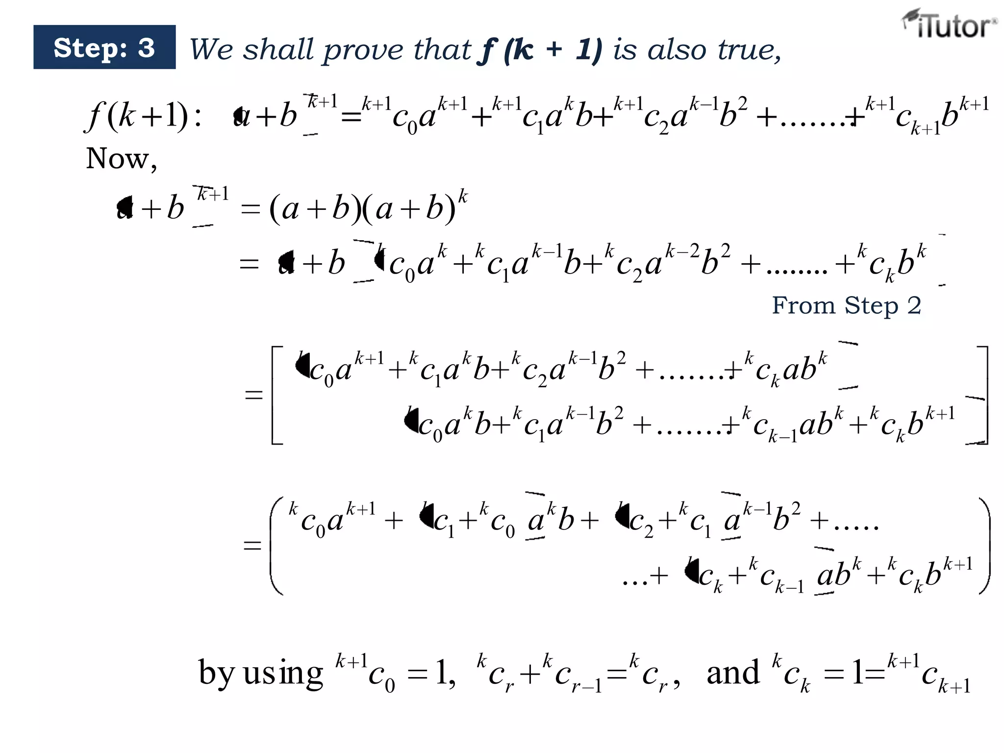 Step: 3

We shall prove that f (k + 1) is also true,
k 1

f (k 1) : a b

k 1

c0ak

1

k 1

c1ak b

k 1

c2ak 1b2 ........ k 1ck 1bk

Now,

a b

k 1

(a b)( a b) k
k

a b

c0 a k

k

c1a k 1b k c2 a k 2b 2 ........

k

ck b k

From Step 2
k

c0 a k

1

1

k

c1a k b k c2 a k 1b 2 ........ k ck ab k

k

k

c0 a k

c0 a k b k c1a k 1b 2 ........ k ck 1ab k
k

c1

k

c0 a k b

k

c2

...

by using

k 1

c0

1, k cr

k

cr

k
1

k

k

ck b k

1

c1 a k 1b 2 .....

k

ck

k

ck 1 ab k

cr , and k ck

1

k

ck b k

1

k 1

ck

1

1

 