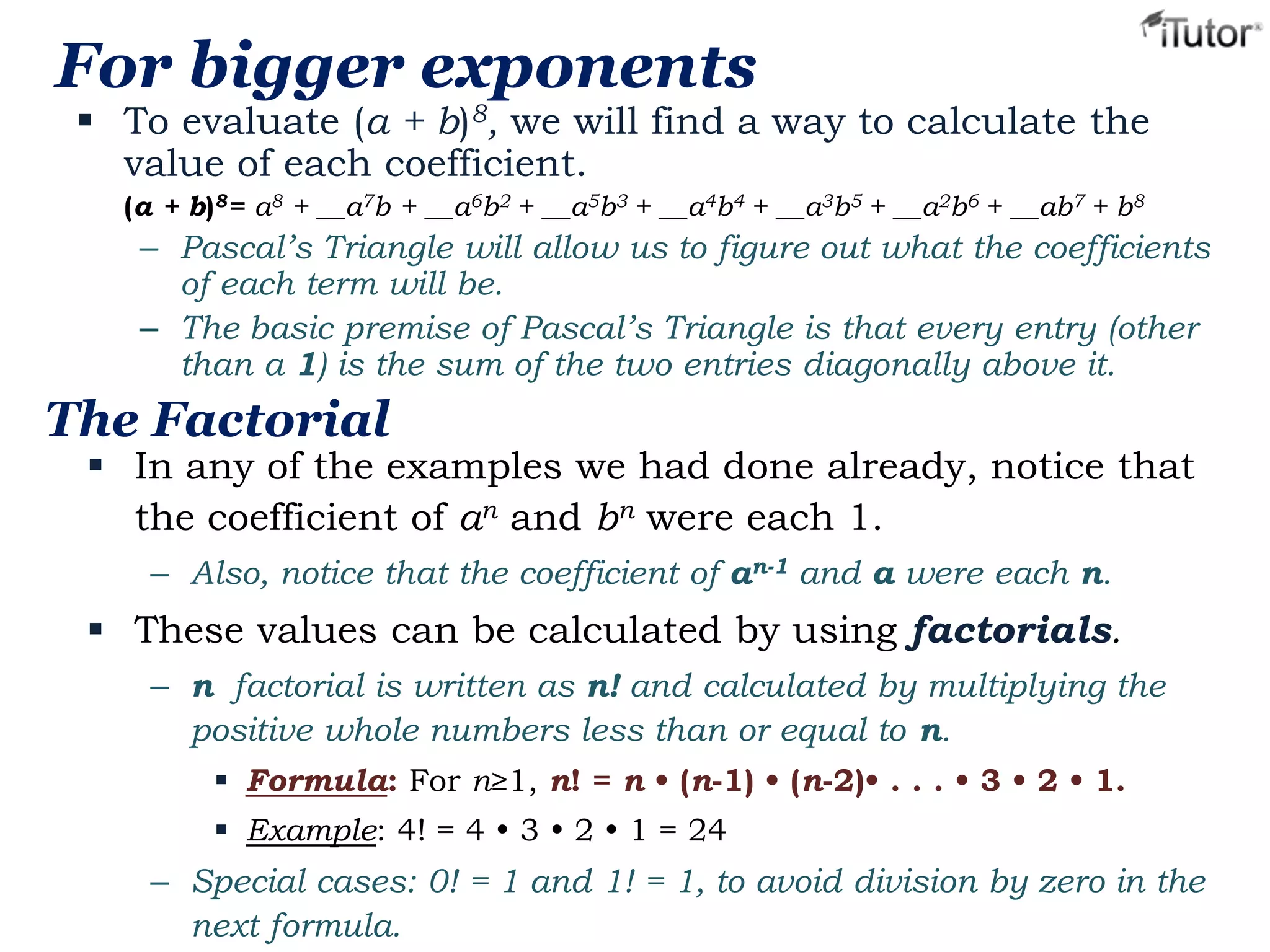 For bigger exponents

 To evaluate (a + b)8, we will find a way to calculate the
value of each coefficient.
(a + b)8= a8 + __a7b + __a6b2 + __a5b3 + __a4b4 + __a3b5 + __a2b6 + __ab7 + b8

– Pascal’s Triangle will allow us to figure out what the coefficients
of each term will be.
– The basic premise of Pascal’s Triangle is that every entry (other
than a 1) is the sum of the two entries diagonally above it.

The Factorial

 In any of the examples we had done already, notice that
the coefficient of an and bn were each 1.
– Also, notice that the coefficient of an-1 and a were each n.

 These values can be calculated by using factorials.
– n factorial is written as n! and calculated by multiplying the
positive whole numbers less than or equal to n.
 Formula: For n≥1, n! = n • (n-1) • (n-2)• . . . • 3 • 2 • 1.
 Example: 4! = 4  3  2  1 = 24

– Special cases: 0! = 1 and 1! = 1, to avoid division by zero in the
next formula.

 