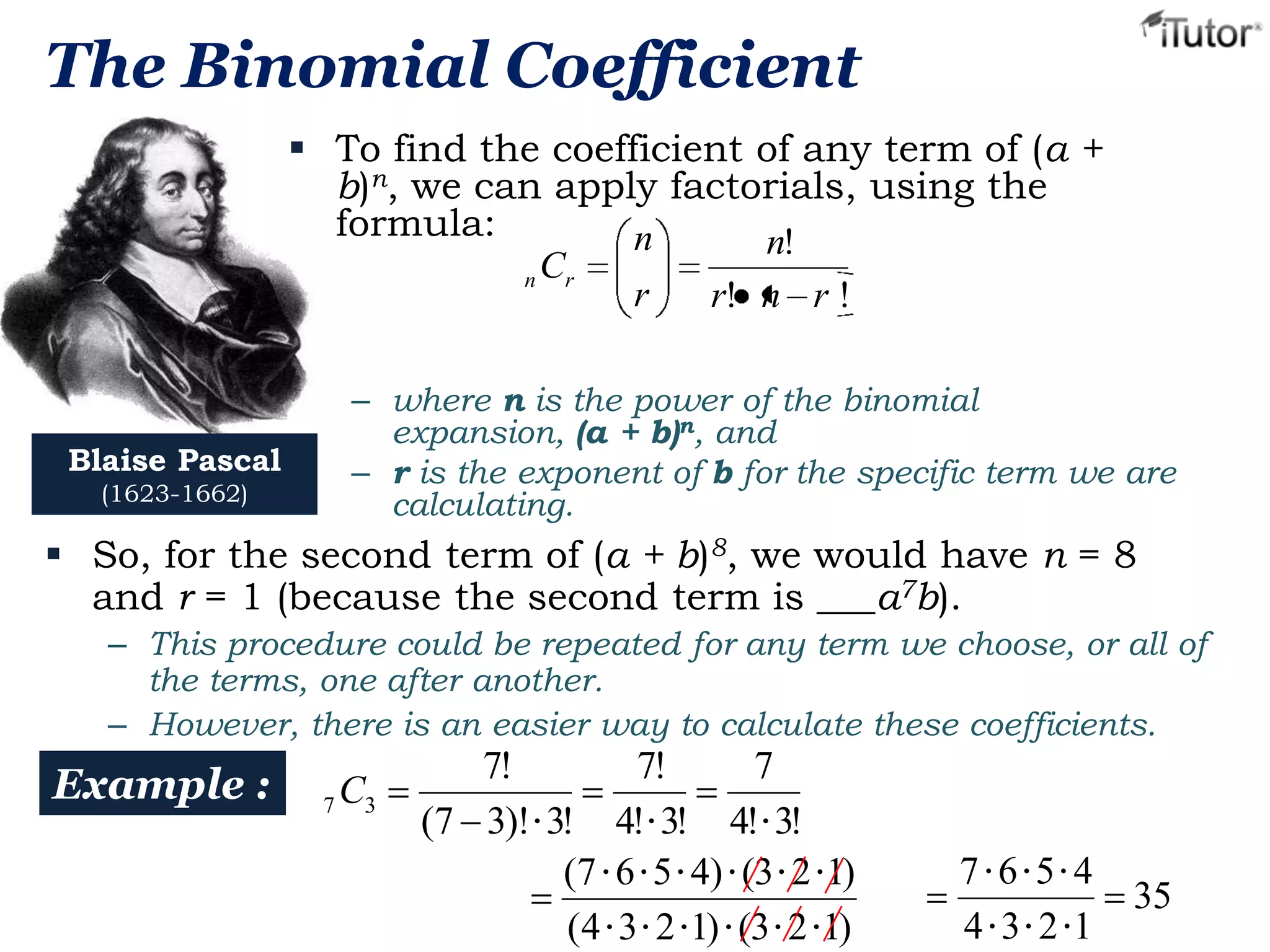 The Binomial Coefficient
 To find the coefficient of any term of (a +
b)n, we can apply factorials, using the
formula:
n
n!
n Cr
r
r! n r !

Blaise Pascal
(1623-1662)

– where n is the power of the binomial
expansion, (a + b)n, and
– r is the exponent of b for the specific term we are
calculating.

 So, for the second term of (a + b)8, we would have n = 8
and r = 1 (because the second term is ___a7b).
– This procedure could be repeated for any term we choose, or all of
the terms, one after another.
– However, there is an easier way to calculate these coefficients.

Example :

7 C3

7!
7!
7
(7 3)! • 3! 4! • 3! 4! • 3!
(7 • 6 • 5 • 4) • (3 • 2 • 1)
(4 • 3 • 2 • 1) • (3 • 2 • 1)

7•6•5• 4
4 • 3 • 2 •1

35

 