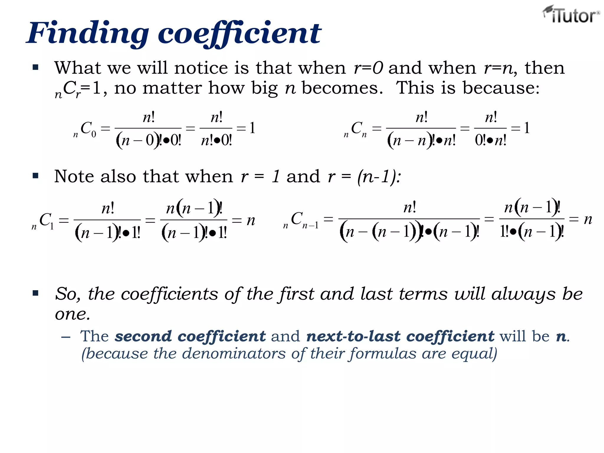Finding coefficient
 What we will notice is that when r=0 and when r=n, then
nCr=1, no matter how big n becomes. This is because:
n C0

n!
n 0 ! 0!

n!
1
n! 0!

n Cn

n!
n n ! n!

n!
1
0! n!

 Note also that when r = 1 and r = (n-1):
n

C1

n!
n 1 ! 1!

n n 1!
n 1 ! 1!

n

n Cn

1

n

n!
n 1 ! n 1!

n n 1!
1! n 1 !

 So, the coefficients of the first and last terms will always be
one.
– The second coefficient and next-to-last coefficient will be n.
(because the denominators of their formulas are equal)

n

 