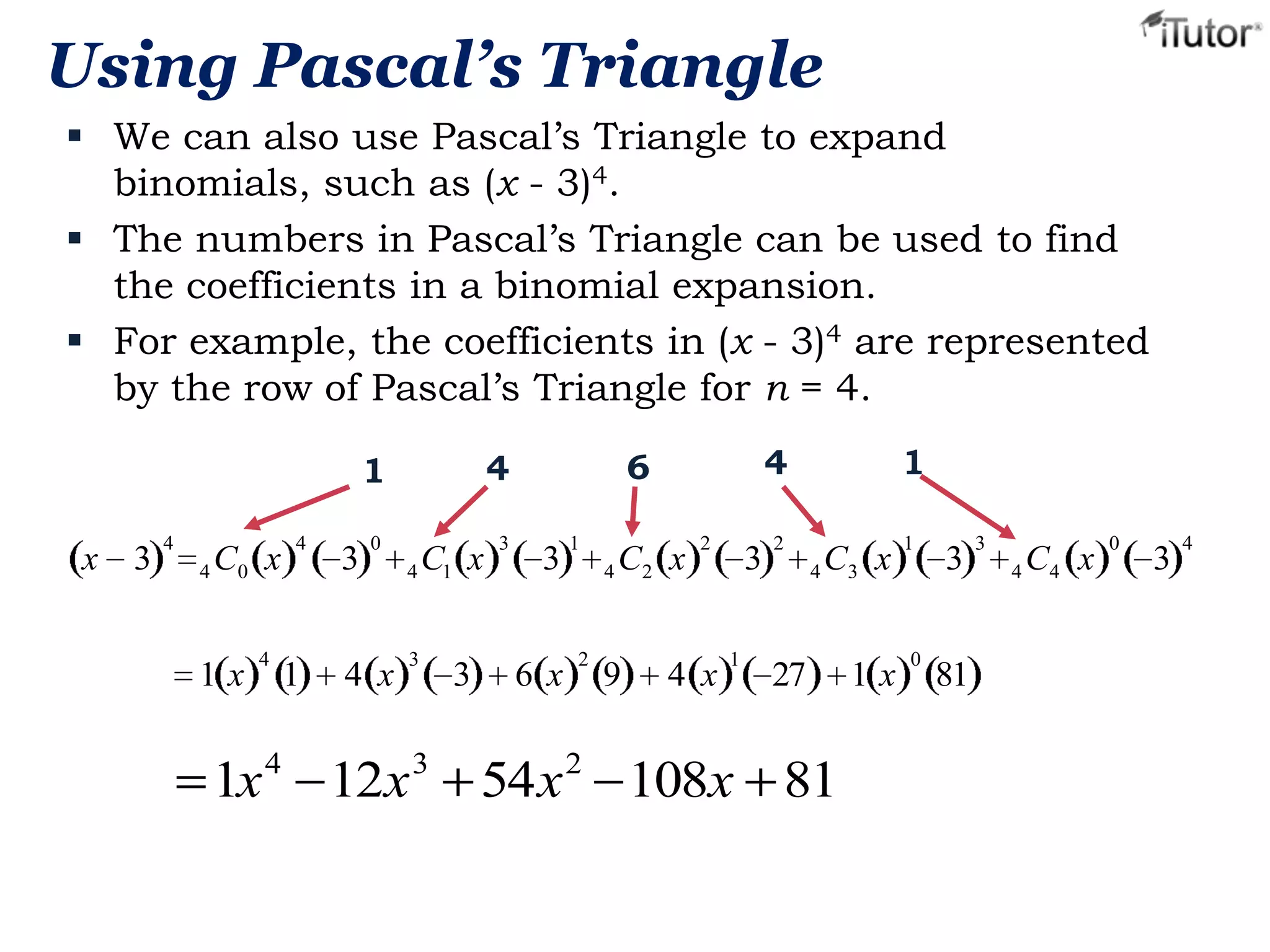 Using Pascal’s Triangle
 We can also use Pascal’s Triangle to expand
binomials, such as (x - 3)4.
 The numbers in Pascal’s Triangle can be used to find
the coefficients in a binomial expansion.
 For example, the coefficients in (x - 3)4 are represented
by the row of Pascal’s Triangle for n = 4.

x

3

4

4 C0 x

1x

4

4

1

3

0

4 x

4 C1 x

3

3

3

4

6

4

1

3

6 x

1

2

4 C2 x

9

2

4 x

3
1

2

1
4 C3 x

27

1x 4 12x 3 54x 2 108x 81

1x

1

0

3

81

3

4 C4 x

0

3

4

 