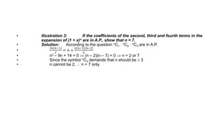 • Illustration 3: If the coefficients of the second, third and fourth terms in the
expansion of (1 + x)n are in A.P., show that n = 7.
• Solution: According to the question nC1  nC2  nC3 are in A.P.
•
2𝑛(𝑛−1)
2
= 𝑛 +
𝑛(𝑛−1)(𝑛−2)
6
• n2 – 9n + 14 = 0  (n – 2)(n – 7) = 0  n = 2 or 7
• Since the symbol nC3 demands that n should be  3
• n cannot be 2,  n = 7 only.
 