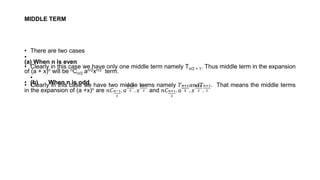 MIDDLE TERM
• There are two cases
•
(a) When n is even
• Clearly in this case we have only one middle term namely Tn/2 + 1. Thus middle term in the expansion
of (a + x)n will be nCn/2 an/2xn/2 term.
•
• (b) When n is odd
• Clearly in this case we have two middle terms namely 𝑇𝑛+1
2
𝑎𝑛𝑑𝑇𝑛+3
2
. That means the middle terms
in the expansion of (a +x)n are 𝑛𝐶𝑛−1
2
. 𝑎
𝑛+1
2 . 𝑥
𝑛−1
2 and 𝑛𝐶𝑛+1
2
. 𝑎
𝑛−1
2 . 𝑥
𝑛+1
2 .
 