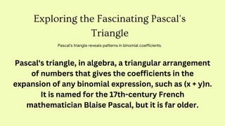 Exploring the Fascinating Pascal's
Triangle
Pascal's triangle reveals patterns in binomial coefficients.
Pascal's triangle, in algebra, a triangular arrangement
of numbers that gives the coefficients in the
expansion of any binomial expression, such as (x + y)n.
It is named for the 17th-century French
mathematician Blaise Pascal, but it is far older.
 