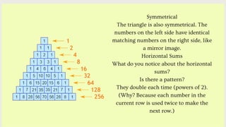 Symmetrical
The triangle is also symmetrical. The
numbers on the left side have identical
matching numbers on the right side, like
a mirror image.
Horizontal Sums
What do you notice about the horizontal
sums?
Is there a pattern?
They double each time (powers of 2).
(Why? Because each number in the
current row is used twice to make the
next row.)
 