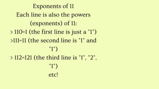 Exponents of 11
Each line is also the powers
(exponents) of 11:
> 110=1 (the first line is just a "1")
>111=11 (the second line is "1" and
"1")
> 112=121 (the third line is "1", "2",
"1")
etc!
 