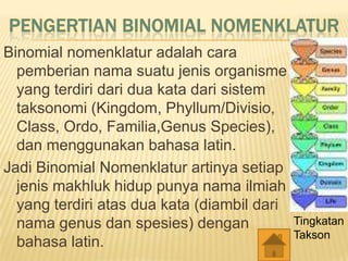Binomial nomenklatur adalah cara
pemberian nama suatu jenis organisme
yang terdiri dari dua kata dari sistem
taksonomi (Kingdom, Phyllum/Divisio,
Class, Ordo, Familia,Genus Species),
dan menggunakan bahasa latin.
Jadi Binomial Nomenklatur artinya setiap
jenis makhluk hidup punya nama ilmiah
yang terdiri atas dua kata (diambil dari
nama genus dan spesies) dengan
bahasa latin.
Tingkatan
Takson
 