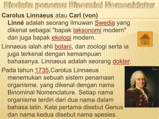 Carolus Linnaeus atau Carl (von)
Linn adalah seorang ilmuwan Swedia yang
dikenal sebagai "bapak taksonomi modern"
dan juga bapak ekologi modern.
Linnaeus ialah ahli botani, dan zoologi serta ia
juga terkenal dengan kemampuan
bahasanya. Linnaeus adalah seorang dokter.
Pada tahun 1735,Carolus Linnaeus
menemukan sebuah sistem penamaan
organisme, yang dikenal dengan nama
Binominal Nomenclature. Setiap nama
organisme terdiri dari dua nama dalam
bahasa latin. Kata pertama disebut Genus
dan nama kedua disebut nama spesies.
 