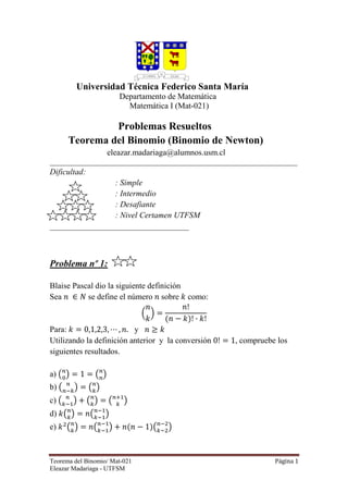 Teorema del Binomio/ Mat-021 Página 1
Eleazar Madariaga - UTFSM
Universidad Técnica Federico Santa María
Departamento de Matemática
Matemática I (Mat-021)
Problemas Resueltos
Teorema del Binomio (Binomio de Newton)
eleazar.madariaga@alumnos.usm.cl
_____________________________________________________________________________
Dificultad:
: Simple
: Intermedio
: Desafiante
: Nivel Certamen UTFSM
__________________________________
Problema nº 1:
Blaise Pascal dio la siguiente definición
Sea ݊ ‫א‬ ܰ se define el número ݊ sobre ݇ como:
ቀ
݊
݇
ቁ ൌ
݊!
ሺ݊ െ ݇ሻ! · ݇!
Para: ݇ ൌ 0,1,2,3, ‫ڮ‬ , ݊. y ݊ ൒ ݇
Utilizando la definición anterior y la conversión 0! ൌ 1, compruebe los
siguientes resultados.
a) ൫௡
଴
൯ ൌ 1 ൌ ൫௡
௡
൯
b) ൫ ௡
௡ି௞
൯ ൌ ൫௡
௞
൯
c) ൫ ௡
௞ିଵ
൯ ൅ ൫௡
௞
൯ ൌ ൫௡ାଵ
௞
൯
d) ݇൫௡
௞
൯ ൌ ݊൫௡ିଵ
௞ିଵ
൯
e) ݇ଶ
൫௡
௞
൯ ൌ ݊൫௡ିଵ
௞ିଵ
൯ ൅ ݊ሺ݊ െ 1ሻ൫௡ିଶ
௞ିଶ
൯
 