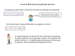 ● ● ● ● Binomio al cuadrado ● ● ● ●
La regla para desarrollar un binomio elevado al cuadrado es la siguiente:
( 𝑎 + 𝑏 )2
= 𝑎2
+ 2ab + 𝑏2
En el caso de que el signo del binomio sea negativo, se tiene:
( 𝑎 − 𝑏 )2
= 𝑎2
− 2ab + 𝑏2
La regla dada para el desarrollo de un binomio al cuadrado,
se puede expresar de la siguiente manera: El cuadrado del
primer término +/- el doble producto del primer término por
el segundo, más el cuadrado del segundo término.