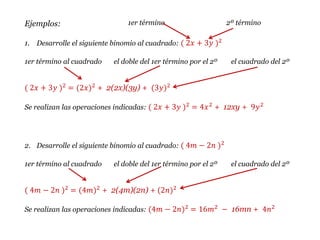 Ejemplos:
1. Desarrolle el siguiente binomio al cuadrado: ( 2𝑥 + 3𝑦 )2
1er término al cuadrado el doble del 1er término por el 2º el cuadrado del 2º
( 2𝑥 + 3𝑦 )2
= (2𝑥)2
+ 2(2x)(3y) + (3𝑦)2
Se realizan las operaciones indicadas: ( 2𝑥 + 3𝑦 )2
= 4𝑥2
+ 12xy + 9𝑦2
2. Desarrolle el siguiente binomio al cuadrado: ( 4𝑚 − 2𝑛 )2
1er término al cuadrado el doble del 1er término por el 2º el cuadrado del 2º
( 4𝑚 − 2𝑛 )2 = (4𝑚)2 + 2(4m)(2n) + (2𝑛)2
Se realizan las operaciones indicadas: (4𝑚 − 2𝑛)2 = 16𝑚2 − 16mn + 4𝑛2
1er término 2º término