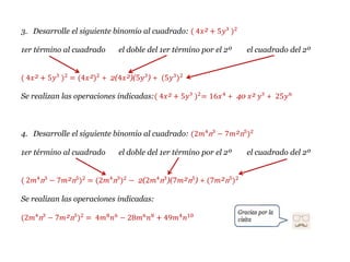 3. Desarrolle el siguiente binomio al cuadrado: ( 4𝑥² + 5𝑦³ )2
1er término al cuadrado el doble del 1er término por el 2º el cuadrado del 2º
( 4𝑥² + 5𝑦³ )2
= (4𝑥²)2
+ 2(4𝑥²)(5𝑦³) + (5𝑦³)2
Se realizan las operaciones indicadas:( 4𝑥² + 5𝑦³ )2
= 16𝑥4
+ 40 𝑥² 𝑦³ + 25𝑦6
4. Desarrolle el siguiente binomio al cuadrado: (2𝑚⁴n³ − 7𝑚²n⁵)2
1er término al cuadrado el doble del 1er término por el 2º el cuadrado del 2º
( 2𝑚⁴n³ − 7𝑚²n⁵)2
= (2𝑚⁴n³)2
− 2(2𝑚⁴n³)(7𝑚²n⁵) + (7𝑚²n⁵)2
Se realizan las operaciones indicadas:
(2𝑚⁴n³ − 7𝑚²n⁵)2
= 4𝑚8
𝑛6
− 28𝑚6
𝑛8
+ 49𝑚4
𝑛10